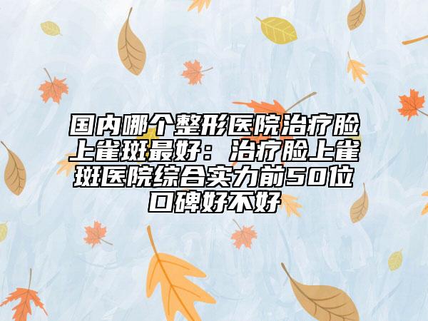 国内哪个整形医院治疗脸上雀斑最好：治疗脸上雀斑医院综合实力前50位口碑好不好