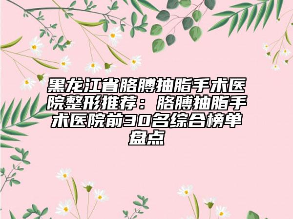 黑龙江省胳膊抽脂手术医院整形推荐：胳膊抽脂手术医院前30名综合榜单盘点