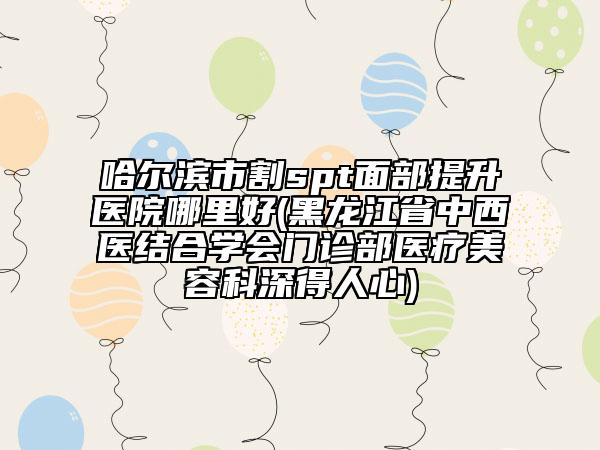 哈尔滨市割spt面部提升医院哪里好(黑龙江省中西医结合学会门诊部医疗美容科深得人心)