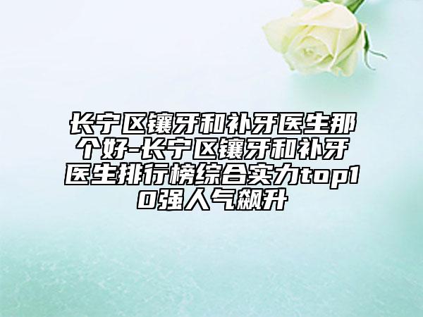 长宁区镶牙和补牙医生那个好-长宁区镶牙和补牙医生排行榜综合实力top10强人气飙升