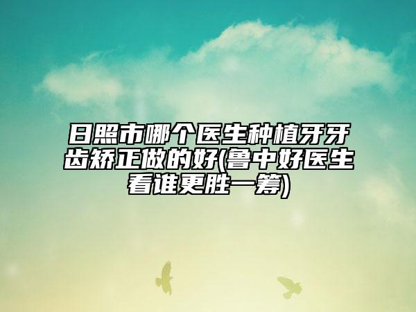 日照市哪个医生种植牙牙齿矫正做的好(鲁中好医生看谁更胜一筹)