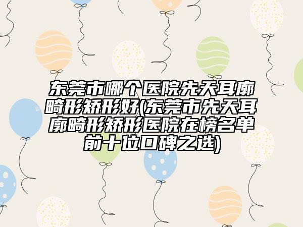 东莞市哪个医院先天耳廓畸形矫形好(东莞市先天耳廓畸形矫形医院在榜名单前十位口碑之选)
