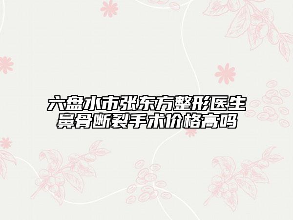 六盘水市张东方整形医生鼻骨断裂手术价格高吗