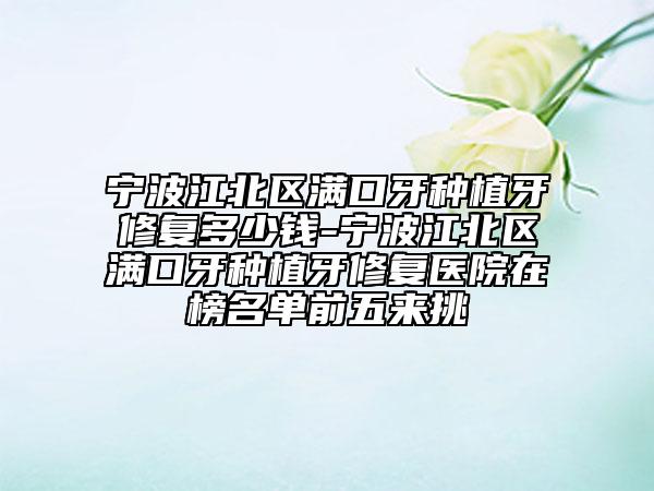 宁波江北区满口牙种植牙修复多少钱-宁波江北区满口牙种植牙修复医院在榜名单前五来挑