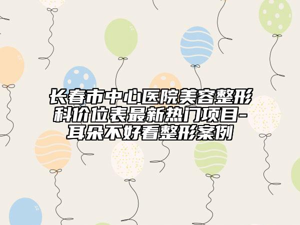 长春市中心医院美容整形科价位表最新热门项目-耳朵不好看整形案例