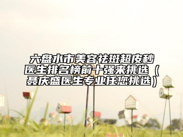 六盘水市美容祛斑超皮秒医生排名榜前十强来挑选（聂庆盛医生专业任您挑选）