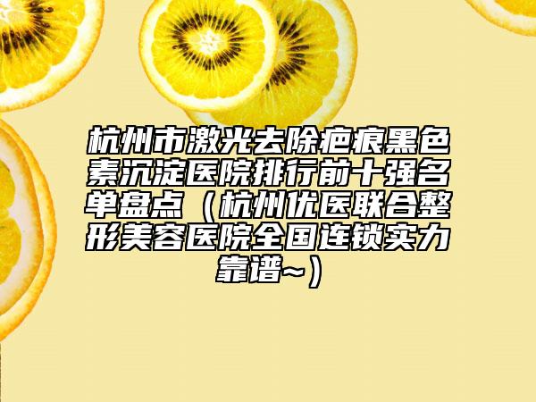 杭州市激光去除疤痕黑色素沉淀医院排行前十强名单盘点（杭州优医联合整形美容医院全国连锁实力靠谱~）