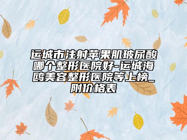 运城市注射苹果肌玻尿酸哪个整形医院好-运城海鸥美容整形医院等上榜_附价格表