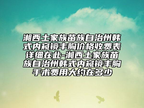 湘西土家族苗族自治州韩式内窥镜丰胸价格收费表详细在此-湘西土家族苗族自治州韩式内窥镜丰胸手术费用大约在多少