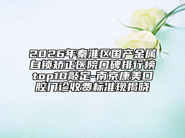 2026年秦淮区国产金属自锁矫正医院口碑排行榜top10敲定-南京康美口腔门诊收费标准现揭晓