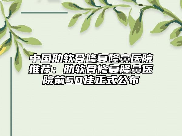 中国肋软骨修复隆鼻医院推荐：肋软骨修复隆鼻医院前50佳正式公布