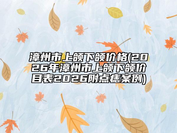 漳州市上颌下颌价格(2026年漳州市上颌下颌价目表2026附点痣案例)