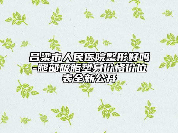 吕梁市人民医院整形好吗-腿部吸脂塑身价格价位表全新公开