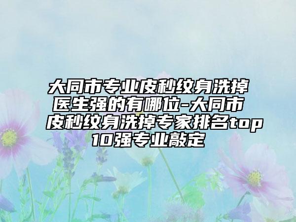 大同市专业皮秒纹身洗掉医生强的有哪位-大同市皮秒纹身洗掉专家排名top10强专业敲定