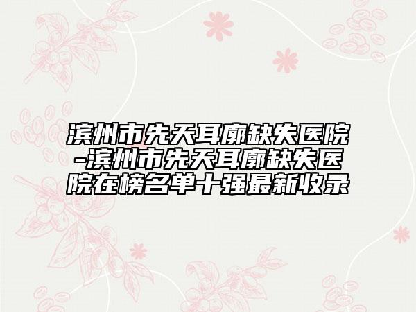 滨州市先天耳廓缺失医院-滨州市先天耳廓缺失医院在榜名单十强最新收录