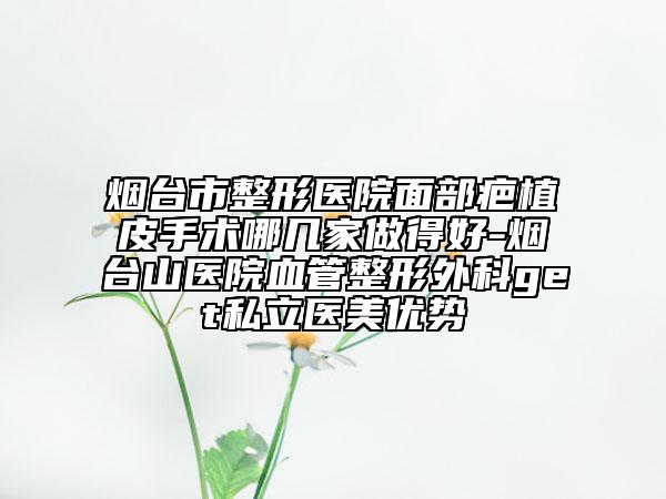 烟台市整形医院面部疤植皮手术哪几家做得好-烟台山医院血管整形外科get私立医美优势