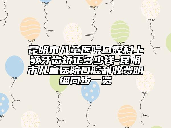 昆明市儿童医院口腔科上颚牙齿矫正多少钱-昆明市儿童医院口腔科收费明细同步一览