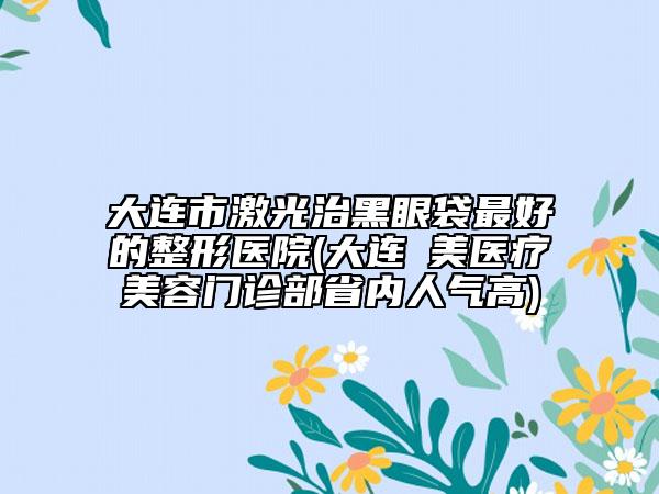 大连市激光治黑眼袋最好的整形医院(大连玥美医疗美容门诊部省内人气高)