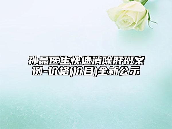 孙晶医生快速消除肝斑案例-价格(价目)全新公示