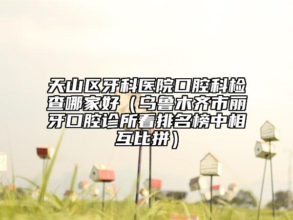 天山区牙科医院口腔科检查哪家好（乌鲁木齐市丽牙口腔诊所看排名榜中相互比拼）