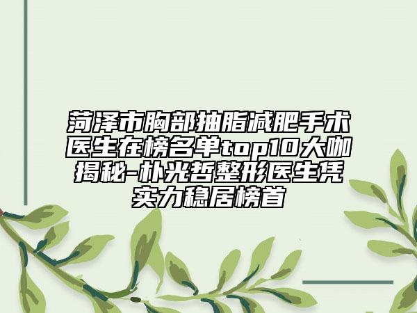 菏泽市胸部抽脂减肥手术医生在榜名单top10大咖揭秘-朴光哲整形医生凭实力稳居榜首