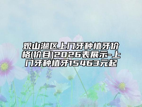观山湖区上门牙种植牙价格(价目)2026表展示-上门牙种植牙15463元起