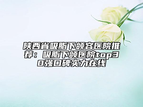 陕西省吸脂下颌容医院推荐：吸脂下颌医院top30强口碑实力在线