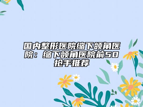 国内整形医院缩下颌角医院：缩下颌角医院前50抢手推荐