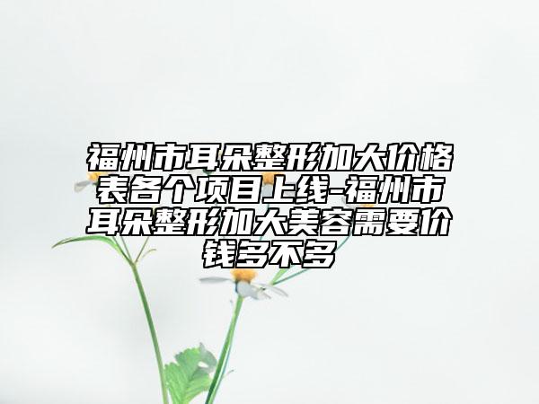 福州市耳朵整形加大价格表各个项目上线-福州市耳朵整形加大美容需要价钱多不多