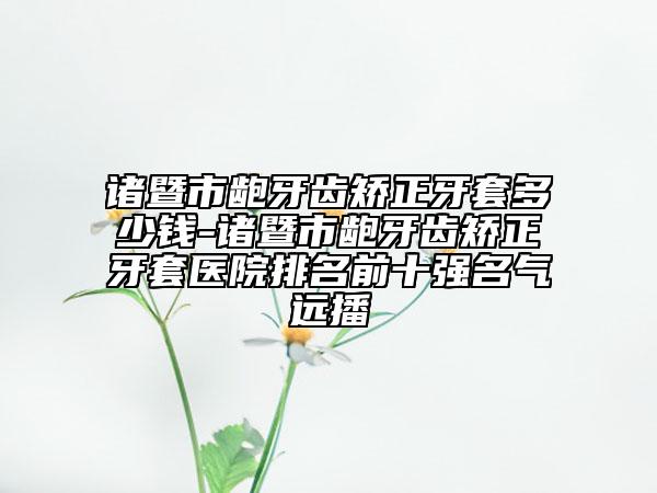 诸暨市龅牙齿矫正牙套多少钱-诸暨市龅牙齿矫正牙套医院排名前十强名气远播