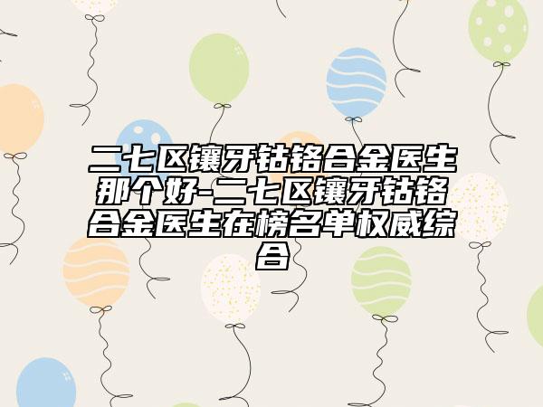 二七区镶牙钴铬合金医生那个好-二七区镶牙钴铬合金医生在榜名单权威综合