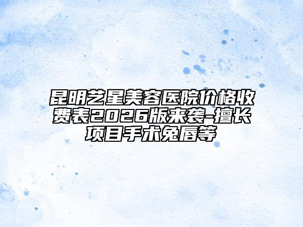 昆明艺星美容医院价格收费表2026版来袭-擅长项目手术兔唇等