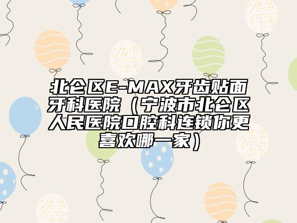 北仑区E-MAX牙齿贴面牙科医院（宁波市北仑区人民医院口腔科连锁你更喜欢哪一家）