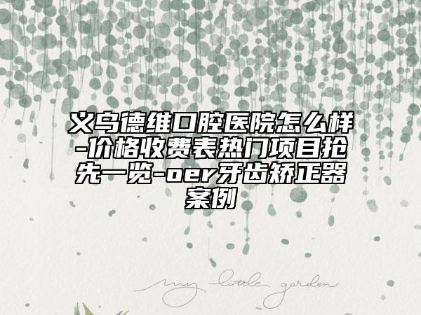 义乌德维口腔医院怎么样-价格收费表热门项目抢先一览-oer牙齿矫正器案例