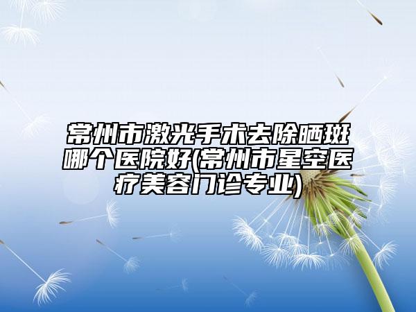 常州市激光手术去除晒斑哪个医院好(常州市星空医疗美容门诊专业)