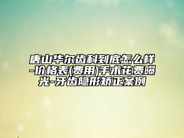 唐山华尔齿科到底怎么样-价格表(费用)手术花费曝光-牙齿隐形矫正案例