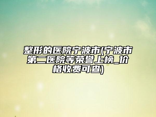 整形的医院宁波市(宁波市第二医院等荣誉上榜_价格收费可查)