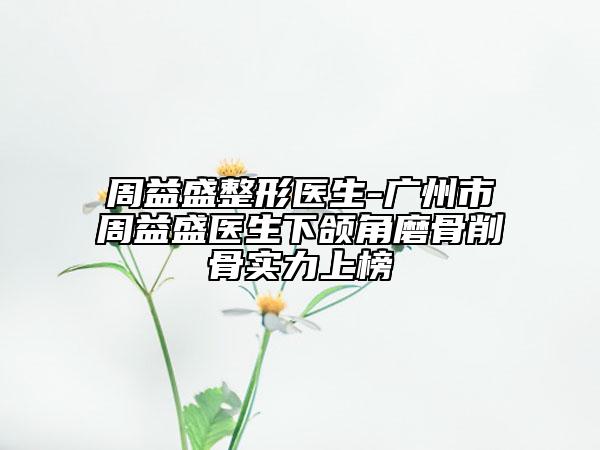 周益盛整形医生-广州市周益盛医生下颌角磨骨削骨实力上榜