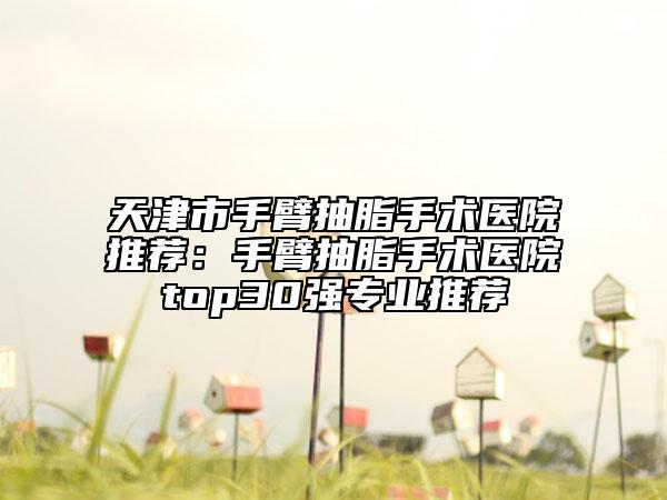 天津市手臂抽脂手术医院推荐：手臂抽脂手术医院top30强专业推荐