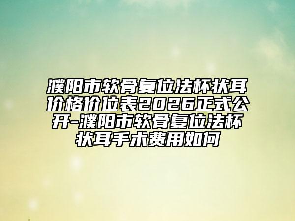 濮阳市软骨复位法杯状耳价格价位表2026正式公开-濮阳市软骨复位法杯状耳手术费用如何