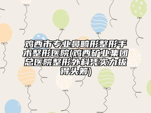 鸡西市专业鼻畸形整形手术整形医院(鸡西矿业集团总医院整形外科凭实力拔得头筹)