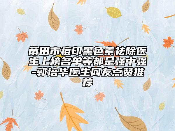 莆田市痘印黑色素祛除医生上榜名单等都是强中强-郭培华医生网友点赞推荐
