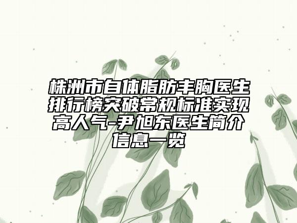 株洲市自体脂肪丰胸医生排行榜突破常规标准实现高人气-尹旭东医生简介信息一览