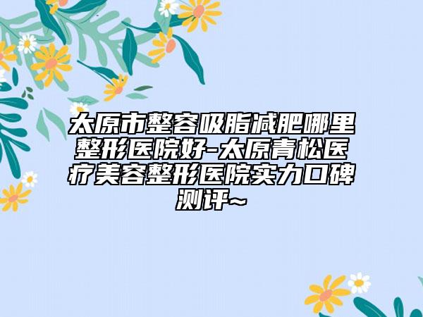 太原市整容吸脂减肥哪里整形医院好-太原青松医疗美容整形医院实力口碑测评~