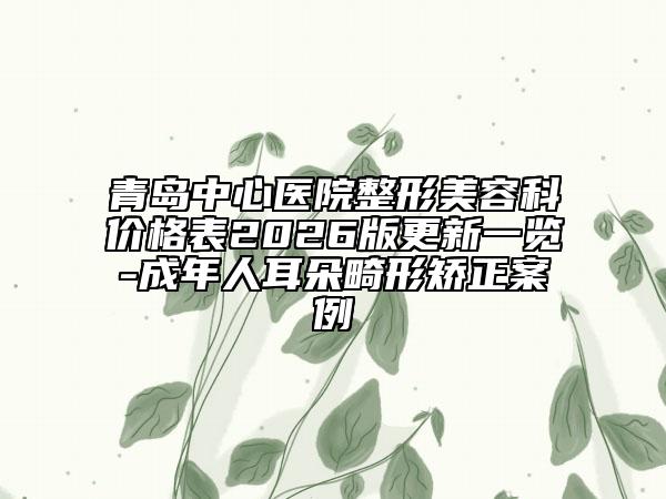 青岛中心医院整形美容科价格表2026版更新一览-成年人耳朵畸形矫正案例