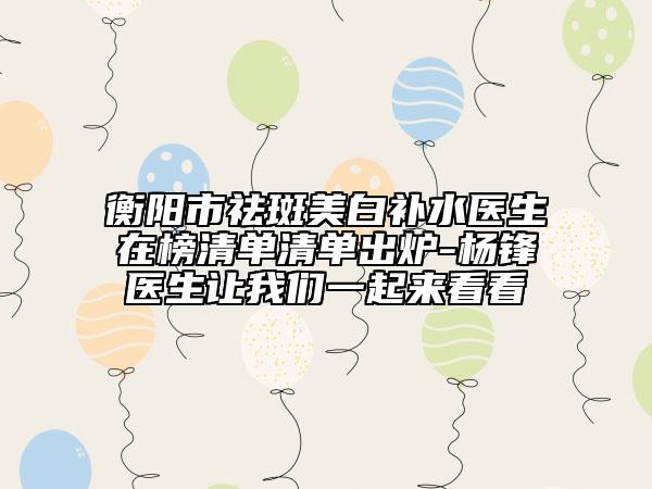 衡阳市祛斑美白补水医生在榜清单清单出炉-杨锋医生让我们一起来看看