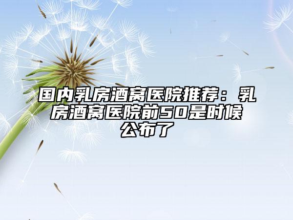 国内乳房酒窝医院推荐：乳房酒窝医院前50是时候公布了