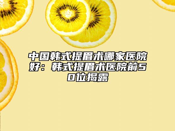 中国韩式提眉术哪家医院好：韩式提眉术医院前50位揭露