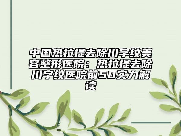 中国热拉提去除川字纹美容整形医院：热拉提去除川字纹医院前50实力解读