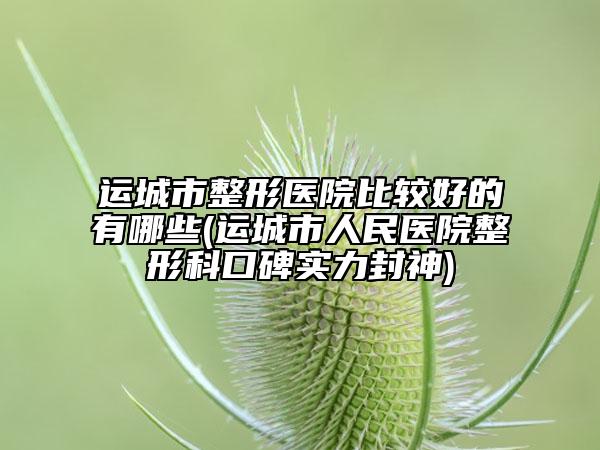 运城市整形医院比较好的有哪些(运城市人民医院整形科口碑实力封神)
